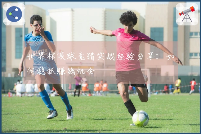 世界杯滚球竞猜实战经验分享：如何稳抓赚钱机会