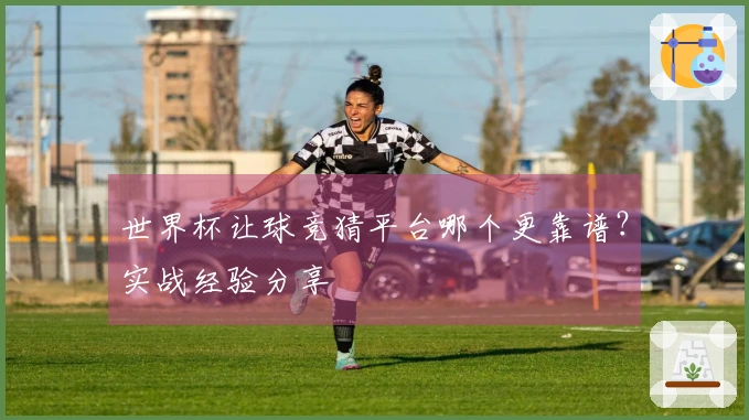 世界杯让球竞猜平台哪个更靠谱？实战经验分享